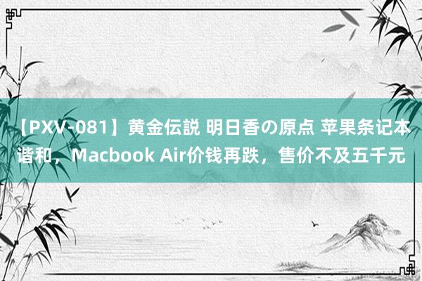 【PXV-081】黄金伝説 明日香の原点 苹果条记本谐和，Macbook Air价钱再跌，售价不及五千元