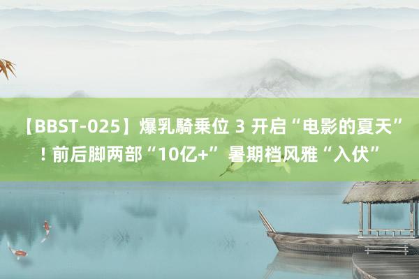 【BBST-025】爆乳騎乗位 3 开启“电影的夏天”! 前后脚两部“10亿+” 暑期档风雅“入伏”