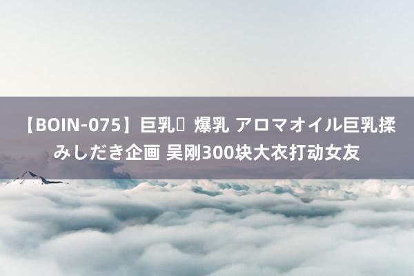 【BOIN-075】巨乳・爆乳 アロマオイル巨乳揉みしだき企画 吴刚300块大衣打动女友