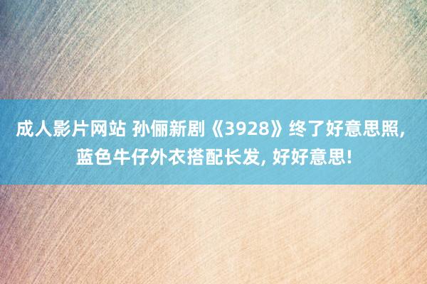 成人影片网站 孙俪新剧《3928》终了好意思照, 蓝色牛仔外衣搭配长发, 好好意思!