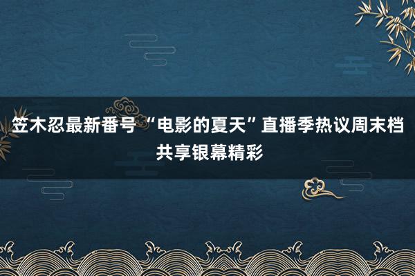 笠木忍最新番号 “电影的夏天”直播季热议周末档 共享银幕精彩