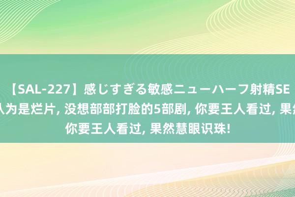 【SAL-227】感じすぎる敏感ニューハーフ射精SEX1124分 认为是烂片, 没想部部打脸的5部剧, 你要王人看过, 果然慧眼识珠!