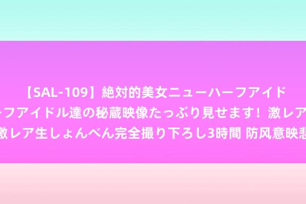 【SAL-109】絶対的美女ニューハーフアイドル大集合！！ ニューハーフアイドル達の秘蔵映像たっぷり見せます！激レア生しょんべん完全撮り下ろし3時間 防风意映悲催的运说念无法转变