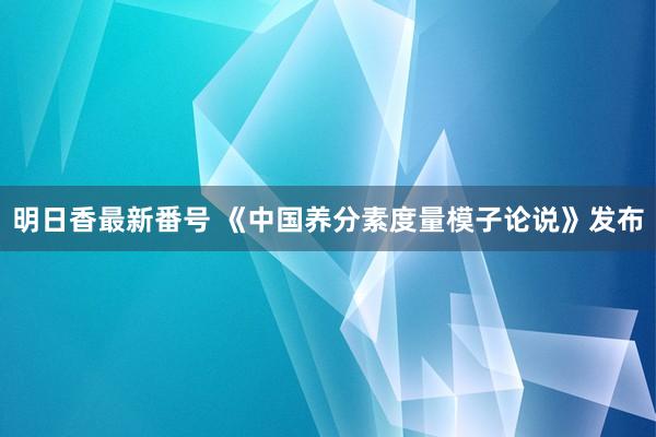 明日香最新番号 《中国养分素度量模子论说》发布