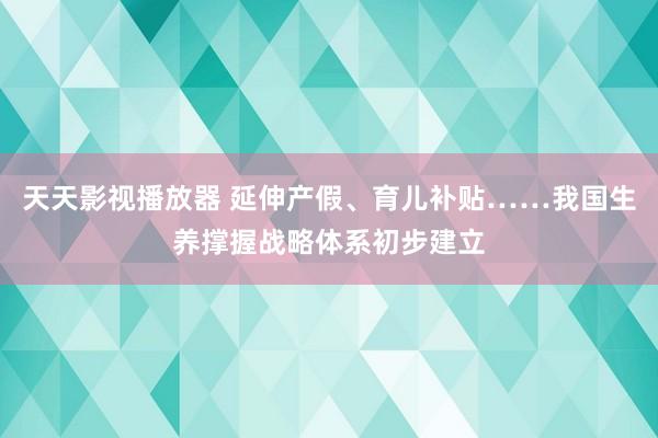 天天影视播放器 延伸产假、育儿补贴……我国生养撑握战略体系初步建立