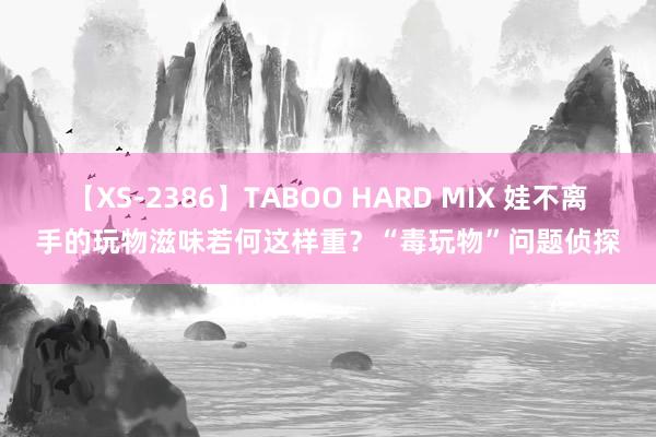 【XS-2386】TABOO HARD MIX 娃不离手的玩物滋味若何这样重？“毒玩物”问题侦探