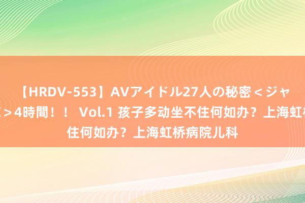 【HRDV-553】AVアイドル27人の秘密＜ジャンル別SEX＞4時間！！ Vol.1 孩子多动坐不住何如办？上海虹桥病院儿科