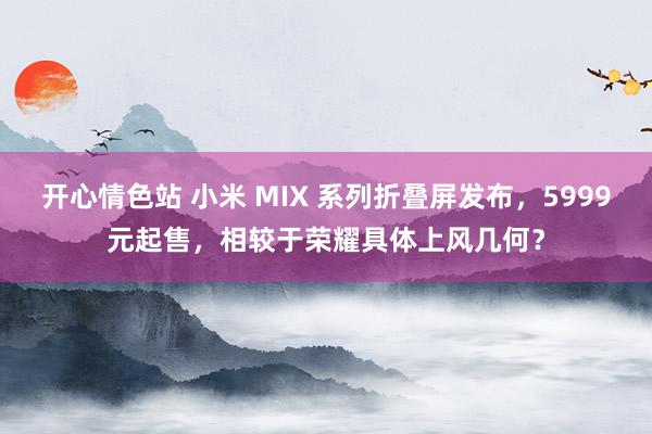 开心情色站 小米 MIX 系列折叠屏发布，5999元起售，相较于荣耀具体上风几何？