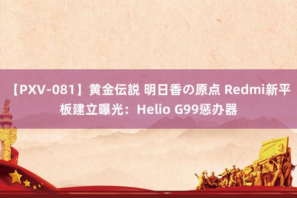 【PXV-081】黄金伝説 明日香の原点 Redmi新平板建立曝光：Helio G99惩办器