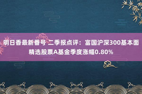 明日香最新番号 二季报点评：富国沪深300基本面精选股票A基金季度涨幅0.80%