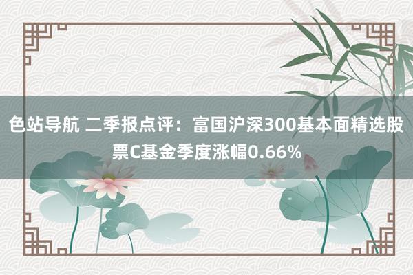 色站导航 二季报点评：富国沪深300基本面精选股票C基金季度涨幅0.66%