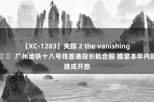 【XC-1283】失踪 2 the vanishing 明日香 		 广州地铁十八号线首通段长轨合股 瞻望本年内建成开放