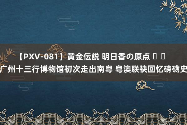 【PXV-081】黄金伝説 明日香の原点 		 广州十三行博物馆初次走出南粤 粤澳联袂回忆磅礴史