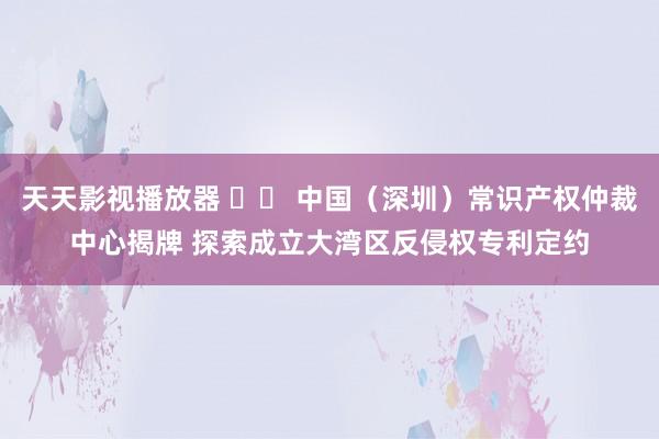 天天影视播放器 		 中国（深圳）常识产权仲裁中心揭牌 探索成立大湾区反侵权专利定约