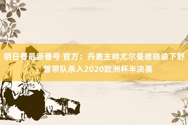 明日香最新番号 官方：丹麦主帅尤尔曼德晓谕下野，曾带队杀入2020欧洲杯半决赛