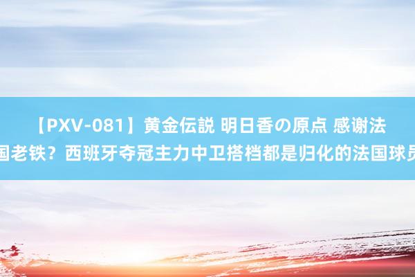 【PXV-081】黄金伝説 明日香の原点 感谢法国老铁？西班牙夺冠主力中卫搭档都是归化的法国球员