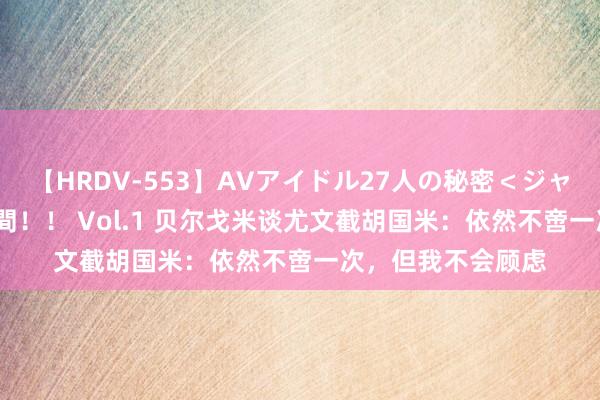 【HRDV-553】AVアイドル27人の秘密＜ジャンル別SEX＞4時間！！ Vol.1 贝尔戈米谈尤文截胡国米：依然不啻一次，但我不会顾虑