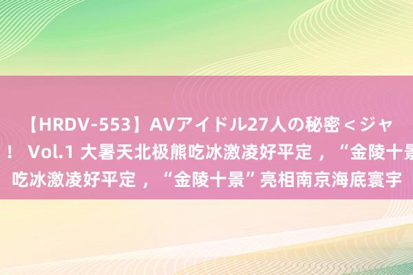 【HRDV-553】AVアイドル27人の秘密＜ジャンル別SEX＞4時間！！ Vol.1 大暑天北极熊吃冰激凌好平定 ，“金陵十景”亮相南京海底寰宇