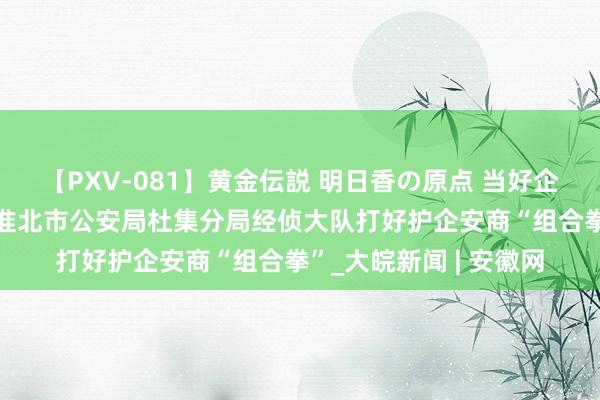 【PXV-081】黄金伝説 明日香の原点 当好企业发展“护航员”——淮北市公安局杜集分局经侦大队打好护企安商“组合拳”_大皖新闻 | 安徽网