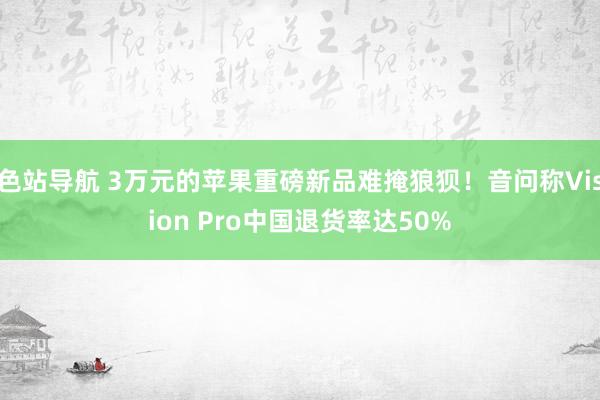 色站导航 3万元的苹果重磅新品难掩狼狈！音问称Vision Pro中国退货率达50%