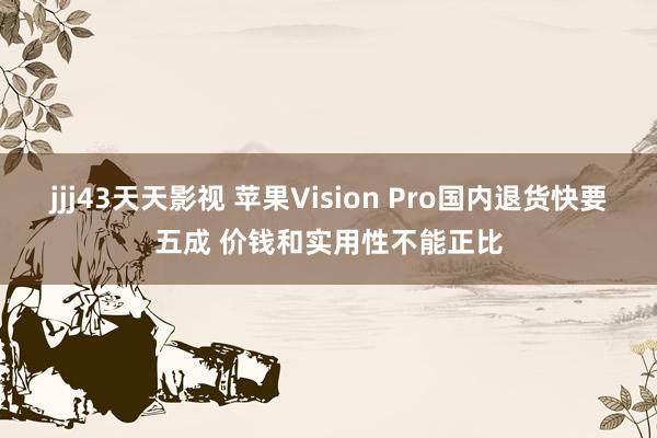 jjj43天天影视 苹果Vision Pro国内退货快要五成 价钱和实用性不能正比