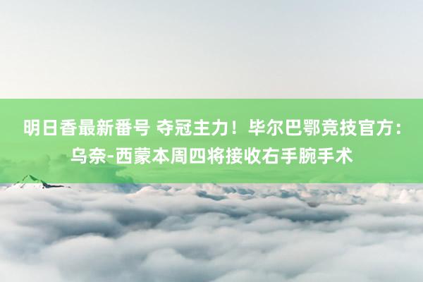 明日香最新番号 夺冠主力！毕尔巴鄂竞技官方：乌奈-西蒙本周四将接收右手腕手术