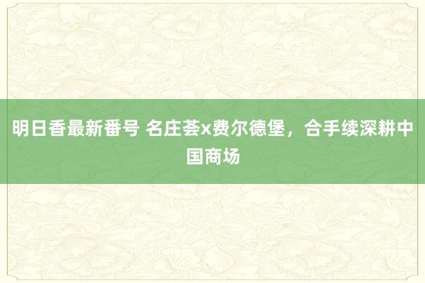 明日香最新番号 名庄荟x费尔德堡，合手续深耕中国商场