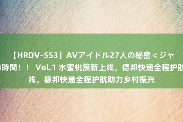 【HRDV-553】AVアイドル27人の秘密＜ジャンル別SEX＞4時間！！ Vol.1 水蜜桃簇新上线，德邦快递全程护航助力乡村振兴