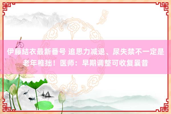 伊藤結衣最新番号 追思力减退、尿失禁不一定是老年稚拙！医师：早期调整可收复曩昔