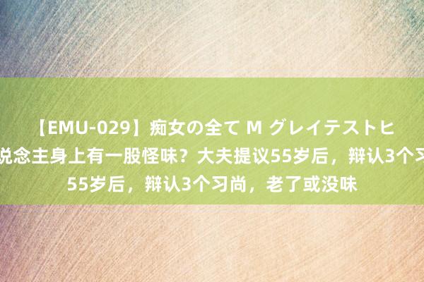 【EMU-029】痴女の全て M グレイテストヒッツ 4時間 老东说念主身上有一股怪味？大夫提议55岁后，辩认3个习尚，老了或没味