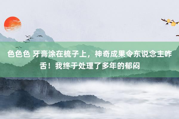 色色色 牙膏涂在梳子上，神奇成果令东说念主咋舌！我终于处理了多年的郁闷