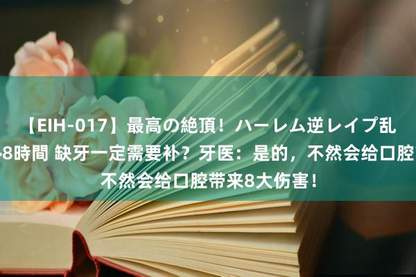 【EIH-017】最高の絶頂！ハーレム逆レイプ乱交スペシャル8時間 缺牙一定需要补？牙医：是的，不然会给口腔带来8大伤害！