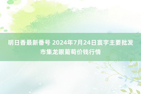 明日香最新番号 2024年7月24日寰宇主要批发市集龙眼葡萄价钱行情