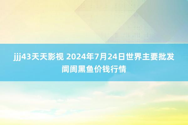 jjj43天天影视 2024年7月24日世界主要批发阛阓黑鱼价钱行情