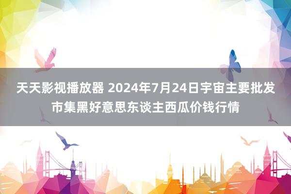 天天影视播放器 2024年7月24日宇宙主要批发市集黑好意思东谈主西瓜价钱行情