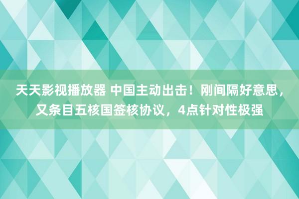 天天影视播放器 中国主动出击！刚间隔好意思，又条目五核国签核协议，4点针对性极强