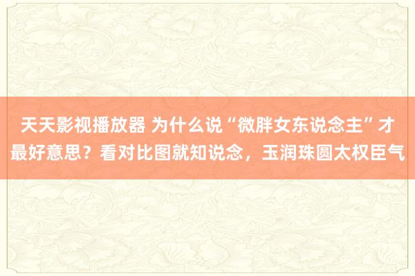 天天影视播放器 为什么说“微胖女东说念主”才最好意思？看对比图就知说念，玉润珠圆太权臣气