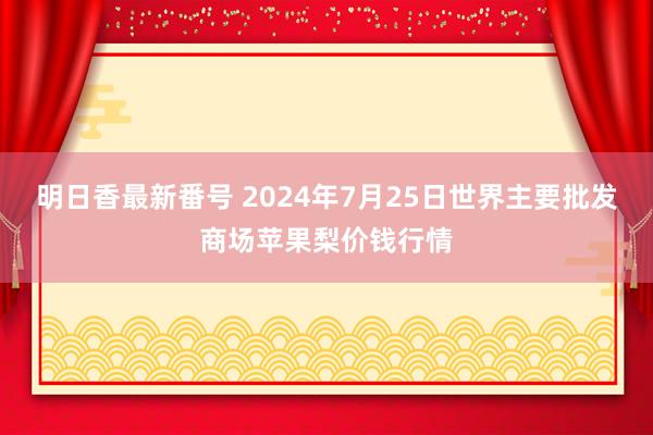 明日香最新番号 2024年7月25日世界主要批发商场苹果梨价钱行情