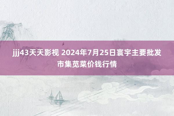 jjj43天天影视 2024年7月25日寰宇主要批发市集苋菜价钱行情