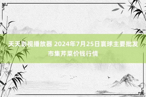 天天影视播放器 2024年7月25日寰球主要批发市集芹菜价钱行情