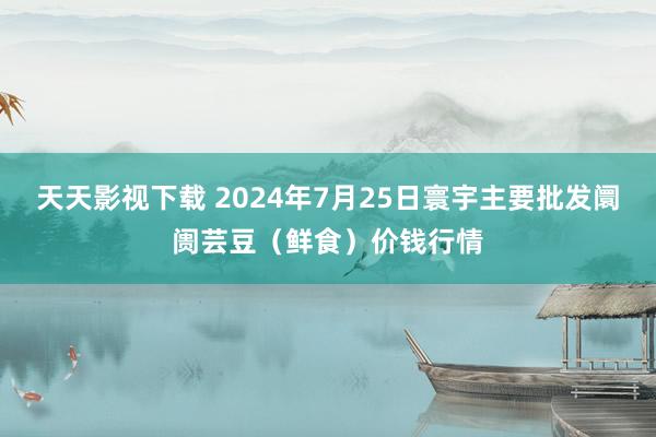 天天影视下载 2024年7月25日寰宇主要批发阛阓芸豆（鲜食）价钱行情