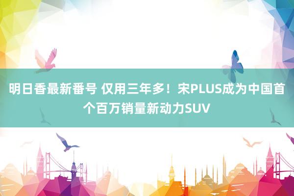 明日香最新番号 仅用三年多！宋PLUS成为中国首个百万销量新动力SUV