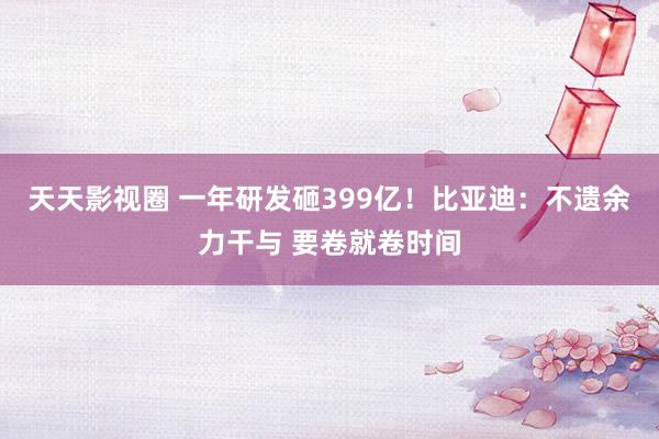 天天影视圈 一年研发砸399亿！比亚迪：不遗余力干与 要卷就卷时间