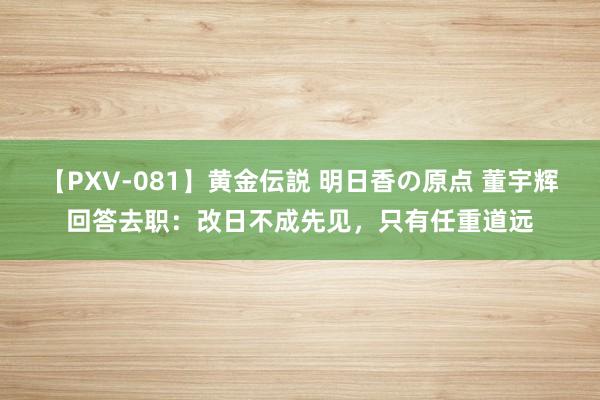 【PXV-081】黄金伝説 明日香の原点 董宇辉回答去职：改日不成先见，只有任重道远