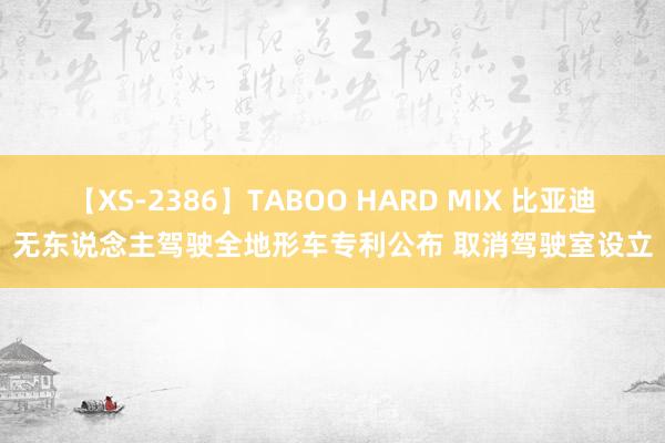 【XS-2386】TABOO HARD MIX 比亚迪无东说念主驾驶全地形车专利公布 取消驾驶室设立