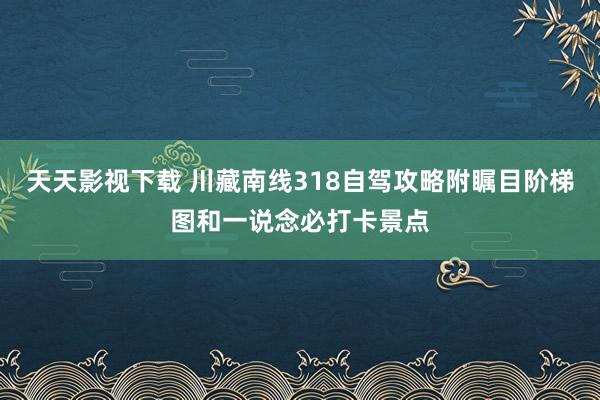 天天影视下载 川藏南线318自驾攻略附瞩目阶梯图和一说念必打卡景点