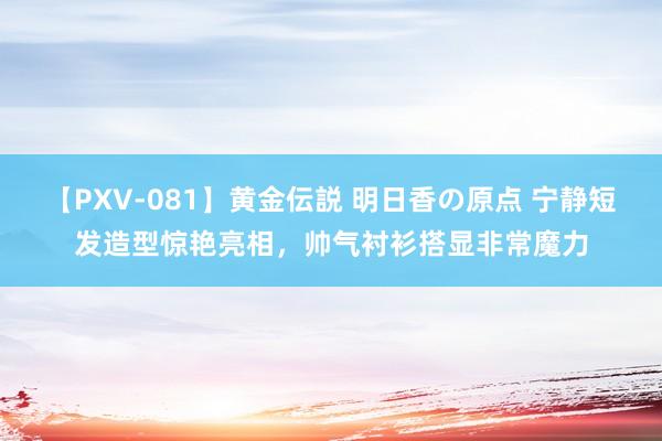 【PXV-081】黄金伝説 明日香の原点 宁静短发造型惊艳亮相，帅气衬衫搭显非常魔力