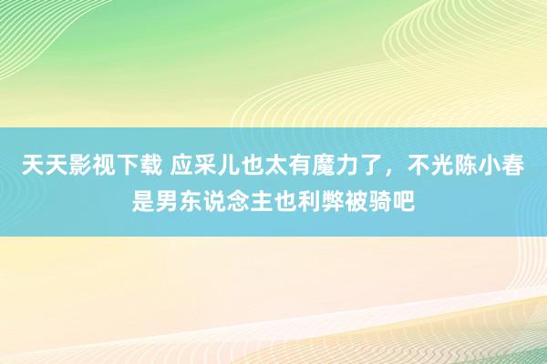 天天影视下载 应采儿也太有魔力了，不光陈小春是男东说念主也利弊被骑吧