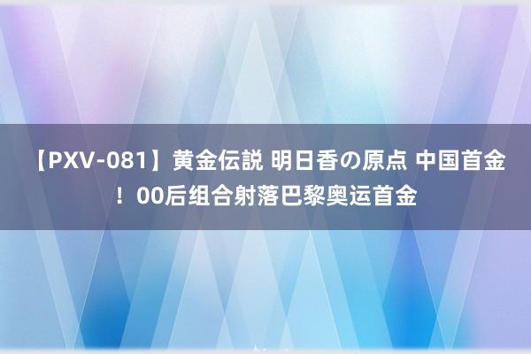 【PXV-081】黄金伝説 明日香の原点 中国首金！00后组合射落巴黎奥运首金