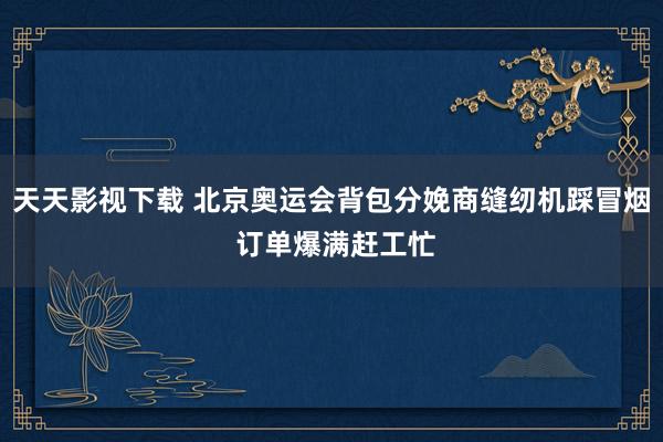 天天影视下载 北京奥运会背包分娩商缝纫机踩冒烟 订单爆满赶工忙